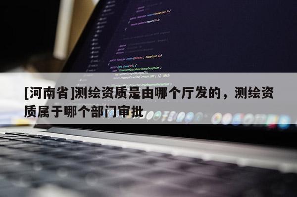 [河南省]測繪資質是由哪個廳發的，測繪資質屬于哪個部門審批