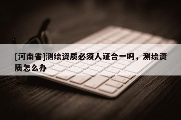 [河南省]測繪資質(zhì)必須人證合一嗎，測繪資質(zhì)怎么辦