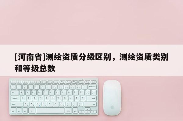 [河南省]測繪資質(zhì)分級區(qū)別，測繪資質(zhì)類別和等級總數(shù)