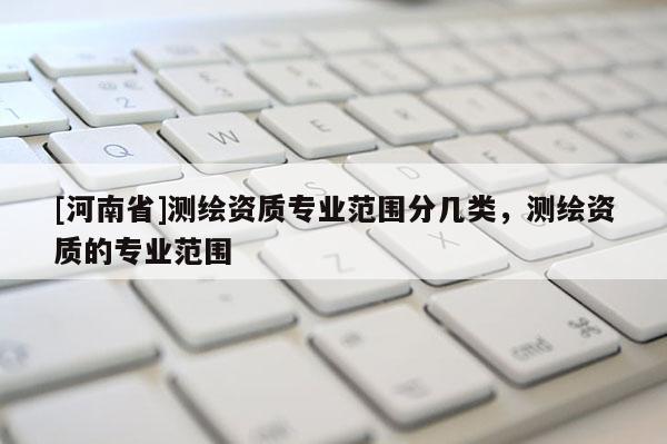 [河南省]測繪資質(zhì)專業(yè)范圍分幾類，測繪資質(zhì)的專業(yè)范圍