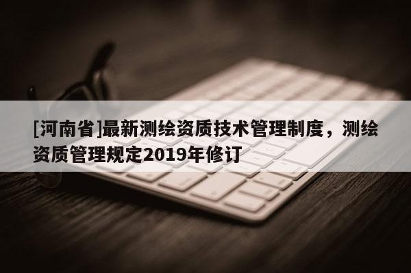 [河南省]最新測(cè)繪資質(zhì)技術(shù)管理制度，測(cè)繪資質(zhì)管理規(guī)定2019年修訂