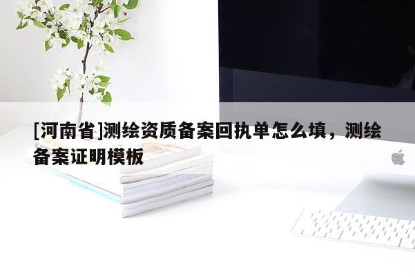 [河南省]測(cè)繪資質(zhì)備案回執(zhí)單怎么填，測(cè)繪備案證明模板