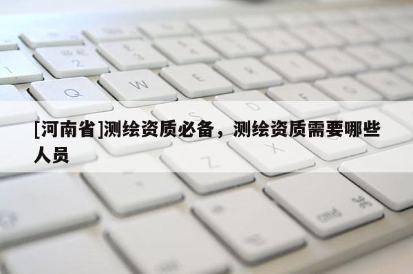 [河南省]測(cè)繪資質(zhì)必備，測(cè)繪資質(zhì)需要哪些人員