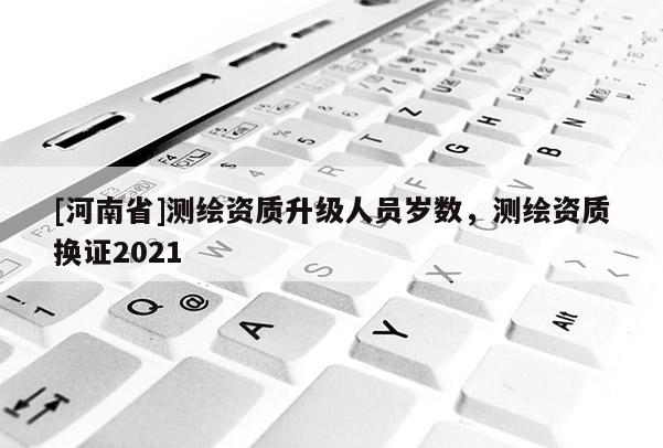 [河南省]測(cè)繪資質(zhì)升級(jí)人員歲數(shù)，測(cè)繪資質(zhì)換證2021