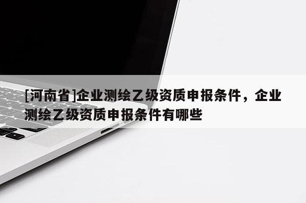 [河南省]企業(yè)測(cè)繪乙級(jí)資質(zhì)申報(bào)條件，企業(yè)測(cè)繪乙級(jí)資質(zhì)申報(bào)條件有哪些
