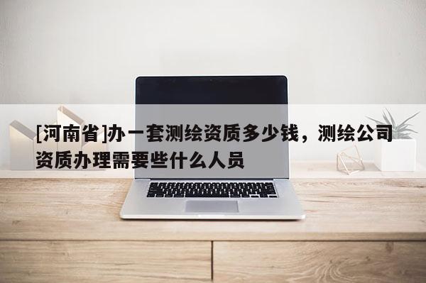 [河南省]辦一套測繪資質多少錢，測繪公司資質辦理需要些什么人員