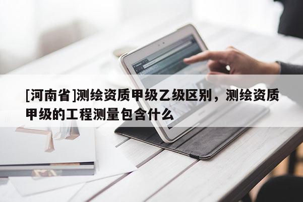 [河南省]測繪資質甲級乙級區別，測繪資質甲級的工程測量包含什么