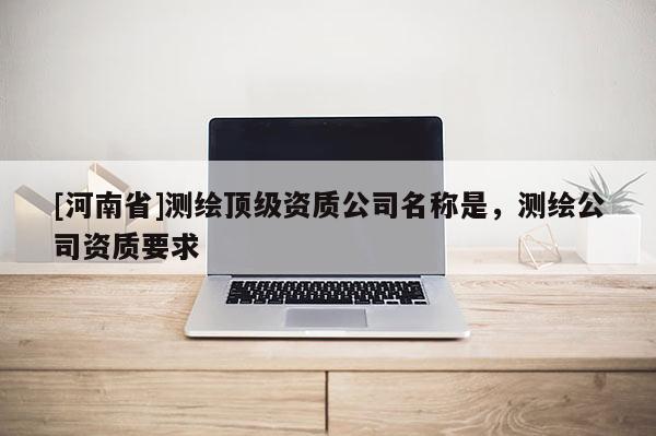 [河南省]測繪頂級(jí)資質(zhì)公司名稱是，測繪公司資質(zhì)要求