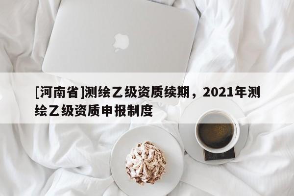 [河南省]測繪乙級資質續期，2021年測繪乙級資質申報制度