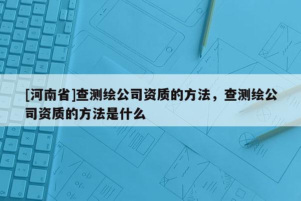 [河南省]查測繪公司資質的 *** ，查測繪公司資質的 *** 是什么