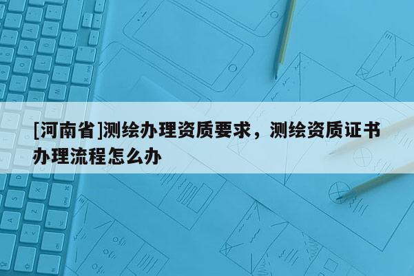 [河南省]測繪辦理資質要求，測繪資質證書辦理流程怎么辦