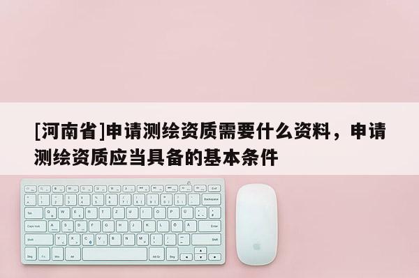 [河南省]申請測繪資質需要什么資料，申請測繪資質應當具備的基本條件