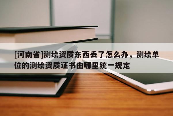 [河南省]測繪資質東西丟了怎么辦，測繪單位的測繪資質證書由哪里統一規定