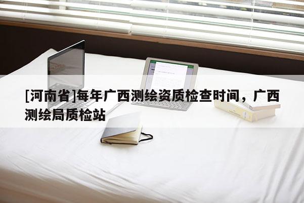 [河南省]每年廣西測繪資質檢查時間，廣西測繪局質檢站