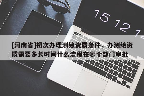[河南省]初次辦理測繪資質(zhì)條件，辦測繪資質(zhì)需要多長時間什么流程在哪個部門審批