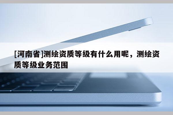 [河南省]測繪資質等級有什么用呢，測繪資質等級業務范圍