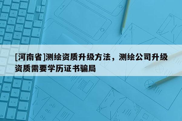 [河南省]測繪資質升級 *** ，測繪公司升級資質需要學歷證書騙局