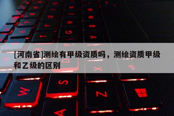 [河南省]測繪有甲級資質嗎，測繪資質甲級和乙級的區別