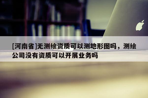 [河南省]無測繪資質可以測地形圖嗎，測繪公司沒有資質可以開展業務嗎