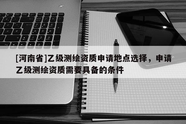 [河南省]乙級測繪資質申請地點選擇，申請乙級測繪資質需要具備的條件