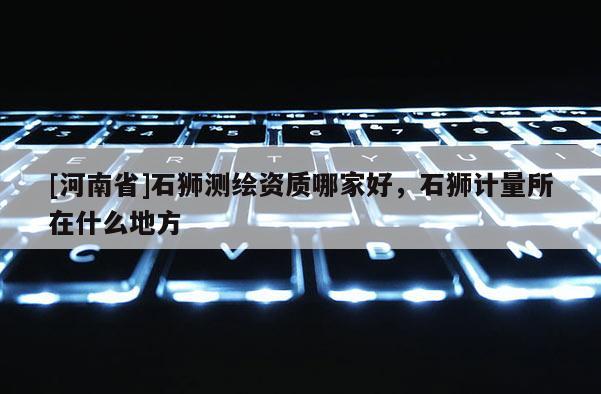 [河南省]石獅測繪資質哪家好，石獅計量所在什么地方