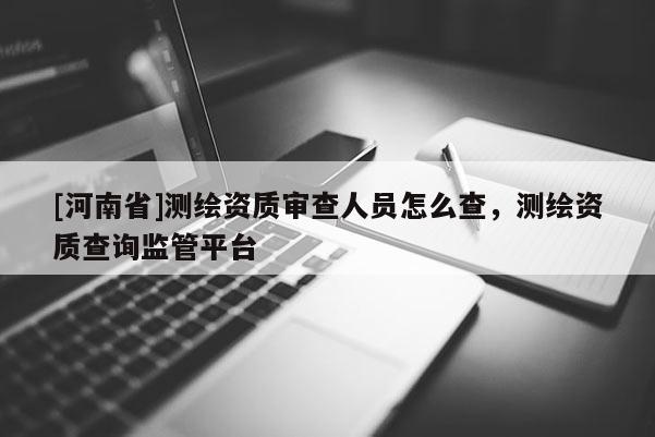 [河南省]測繪資質審查人員怎么查，測繪資質查詢監管平臺
