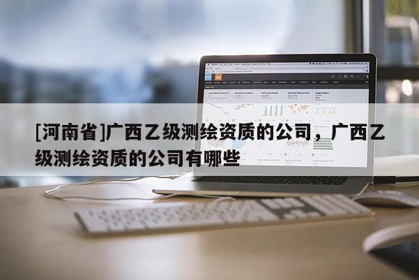[河南省]廣西乙級測繪資質的公司，廣西乙級測繪資質的公司有哪些