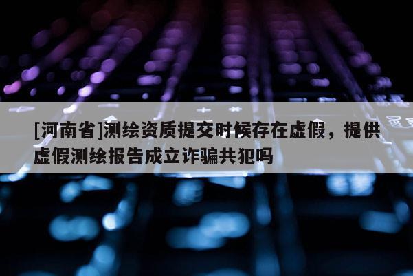 [河南省]測繪資質提交時候存在虛假，提供虛假測繪報告成立詐騙共犯嗎