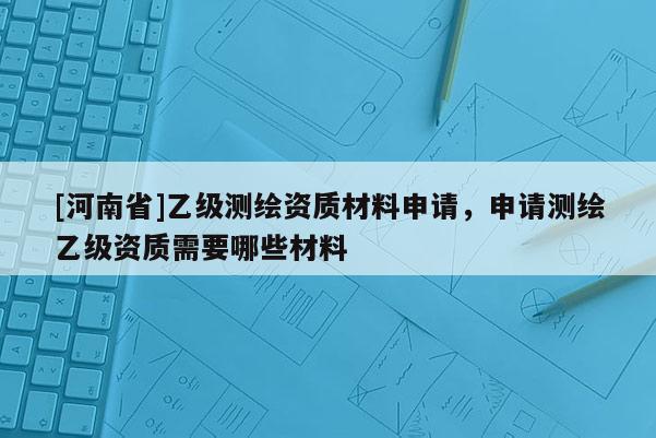 [河南省]乙級測繪資質(zhì)材料申請，申請測繪乙級資質(zhì)需要哪些材料