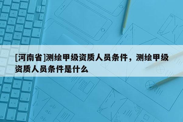 [河南省]測繪甲級資質(zhì)人員條件，測繪甲級資質(zhì)人員條件是什么