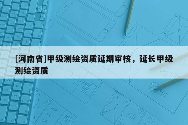 [河南省]甲級測繪資質延期審核，延長甲級測繪資質
