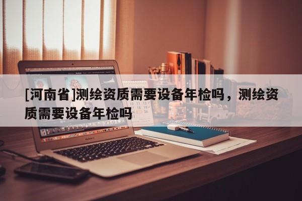 [河南省]測繪資質需要設備年檢嗎，測繪資質需要設備年檢嗎