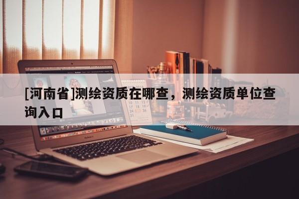 [河南省]測繪資質在哪查，測繪資質單位查詢入口