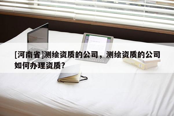 [河南省]測繪資質的公司，測繪資質的公司如何辦理資質?