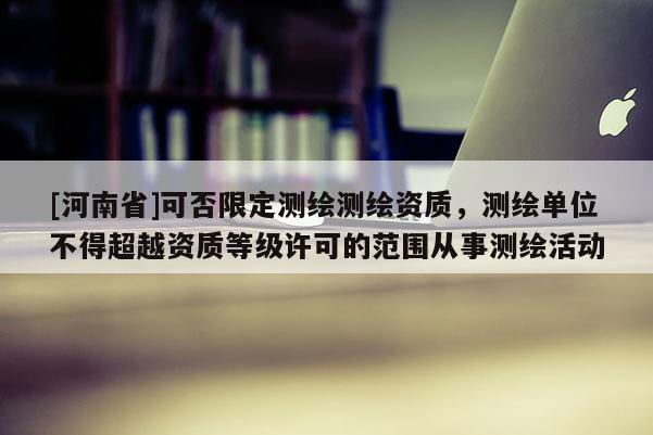 [河南省]可否限定測繪測繪資質，測繪單位不得超越資質等級許可的范圍從事測繪活動