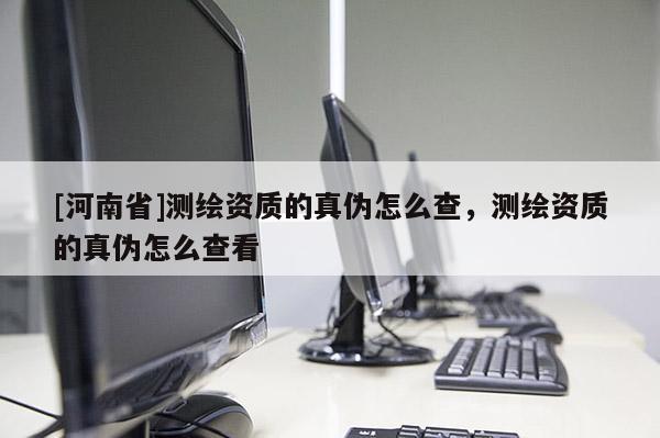 [河南省]測繪資質的真偽怎么查，測繪資質的真偽怎么查看