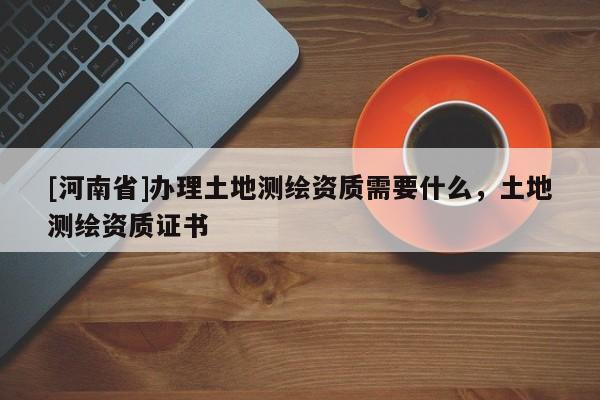 [河南省]辦理土地測繪資質(zhì)需要什么，土地測繪資質(zhì)證書
