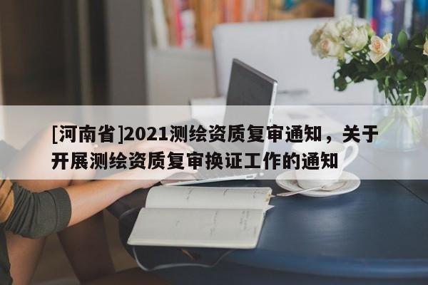 [河南省]2021測繪資質復審通知，關于開展測繪資質復審換證工作的通知