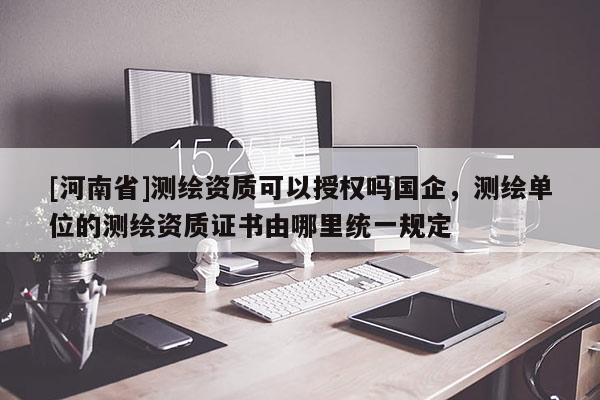 [河南省]測繪資質可以授權嗎國企，測繪單位的測繪資質證書由哪里統一規定