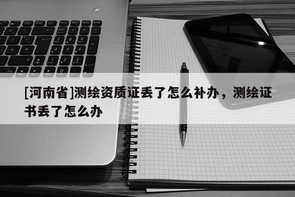 [河南省]測繪資質證丟了怎么補辦，測繪證書丟了怎么辦