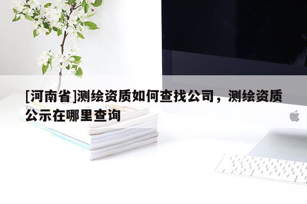 [河南省]測繪資質如何查找公司，測繪資質公示在哪里查詢