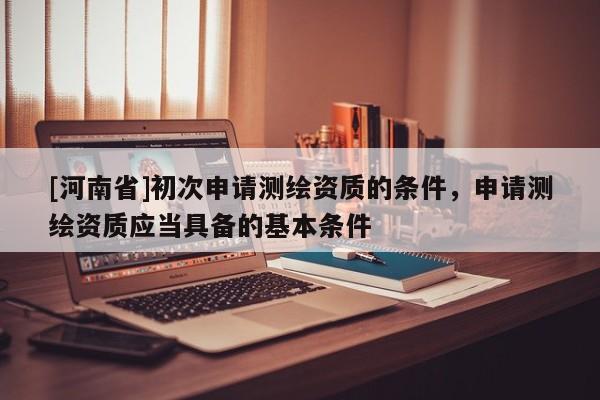 [河南省]初次申請測繪資質的條件，申請測繪資質應當具備的基本條件