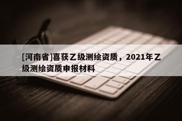 [河南省]喜獲乙級(jí)測(cè)繪資質(zhì)，2021年乙級(jí)測(cè)繪資質(zhì)申報(bào)材料
