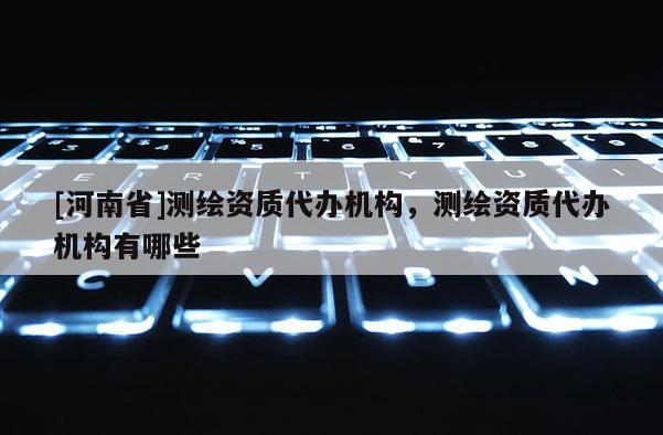 [河南省]測繪資質(zhì)代辦機(jī)構(gòu)，測繪資質(zhì)代辦機(jī)構(gòu)有哪些