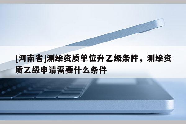 [河南省]測繪資質(zhì)單位升乙級條件，測繪資質(zhì)乙級申請需要什么條件