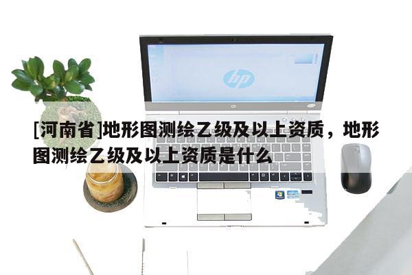 [河南省]地形圖測繪乙級及以上資質，地形圖測繪乙級及以上資質是什么