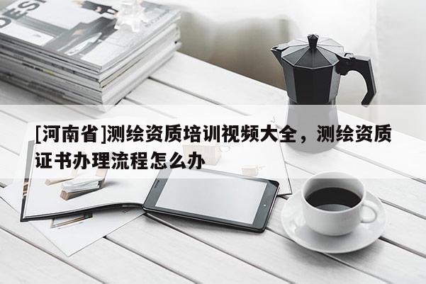 [河南省]測繪資質(zhì)培訓視頻大全，測繪資質(zhì)證書辦理流程怎么辦