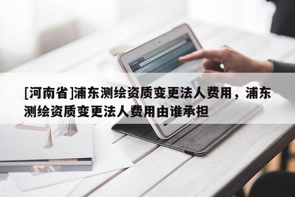 [河南省]浦東測繪資質變更法人費用，浦東測繪資質變更法人費用由誰承擔
