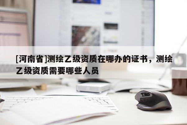 [河南省]測繪乙級資質在哪辦的證書，測繪乙級資質需要哪些人員