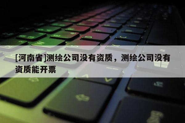[河南省]測繪公司沒有資質(zhì)，測繪公司沒有資質(zhì)能開票